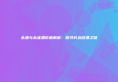 永酒与永滏酒价格解析：探寻长治名酒之谜