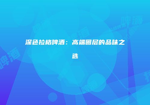 深色拉格啤酒：高端圈层的品味之选
