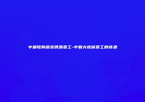 中粮收购燕京啤酒员工-中粮大悦城员工的待遇