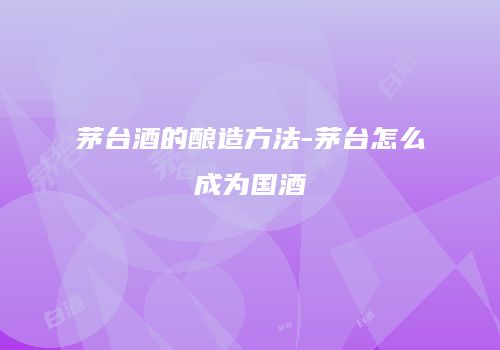 茅台酒的酿造方法-茅台怎么成为国酒