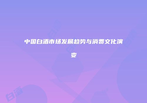 中国白酒市场发展趋势与消费文化演变