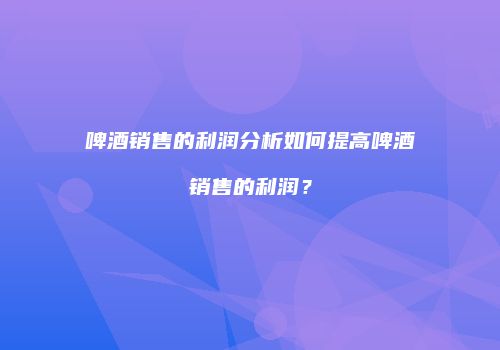 啤酒销售的利润分析如何提高啤酒销售的利润？