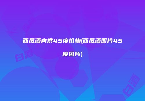 西凤酒内供45度价格(西凤酒图片45度图片)