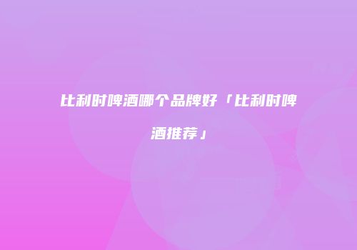 比利时啤酒哪个品牌好「比利时啤酒推荐」