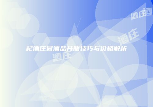 杞酒庄园酒品开瓶技巧与价格解析