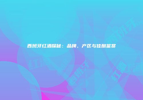 西班牙红酒探秘：品牌、产区与佳酿鉴赏