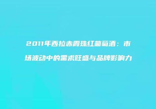 2011年西拉赤霞珠红葡萄酒：市场波动中的需求旺盛与品牌影响力