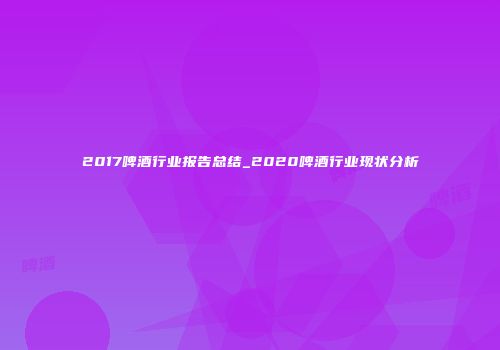 2017啤酒行业报告总结_2020啤酒行业现状分析