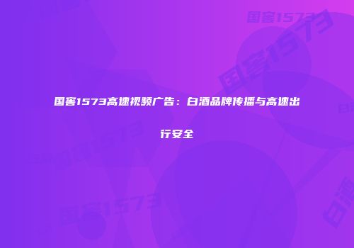 国窖1573高速视频广告：白酒品牌传播与高速出行安全