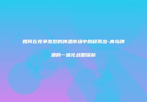 如何在竞争激烈的啤酒市场中脱颖而出-青岛啤酒的一体化战略探析