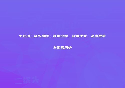 牛栏山二锅头揭秘：真伪识别、标准代号、品牌故事与酿酒历史