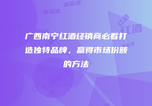 广西南宁红酒经销商必看打造独特品牌，赢得市场份额的方法