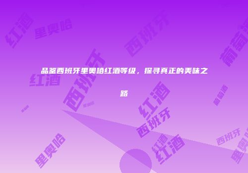 品鉴西班牙里奥哈红酒等级，探寻真正的美味之路