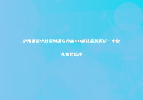 泸州老窖中秋定制酒与特曲60版礼盒茶解析：中秋礼物新选择