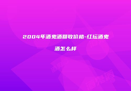 2004年酒鬼酒回收价格-红坛酒鬼酒怎么样