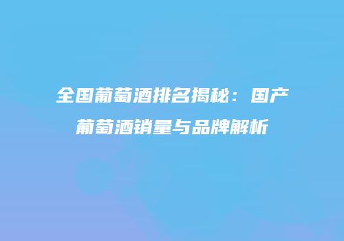 全国葡萄酒排名揭秘：国产葡萄酒销量与品牌解析