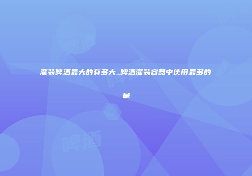 灌装啤酒最大的有多大_啤酒灌装容器中使用最多的是