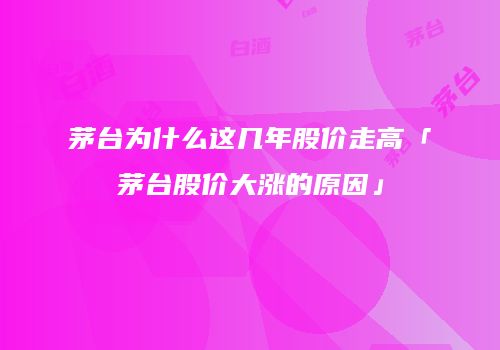 茅台为什么这几年股价走高「茅台股价大涨的原因」