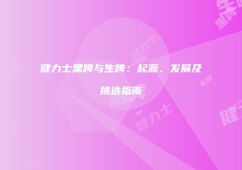 健力士黑啤与生啤：起源、发展及挑选指南