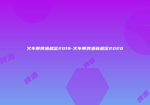 火车带啤酒规定2019-火车带啤酒新规定2020