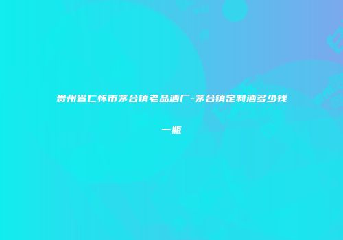 贵州省仁怀市茅台镇老品酒厂-茅台镇定制酒多少钱一瓶