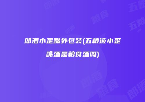 郎酒小歪嘴外包装(五粮液小歪嘴酒是粮食酒吗)