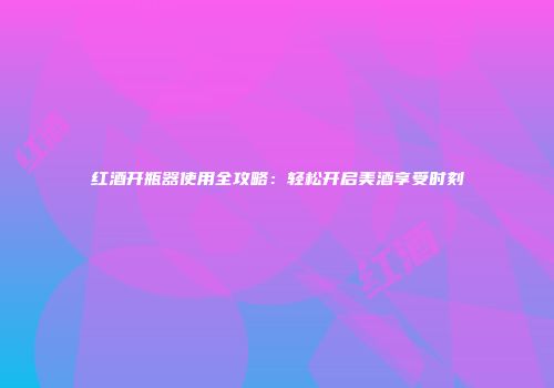 红酒开瓶器使用全攻略：轻松开启美酒享受时刻