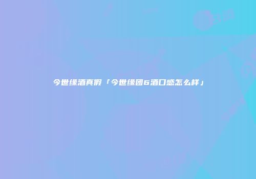 今世缘酒真假「今世缘团6酒口感怎么样」