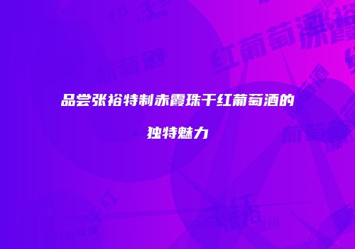 品尝张裕特制赤霞珠干红葡萄酒的独特魅力