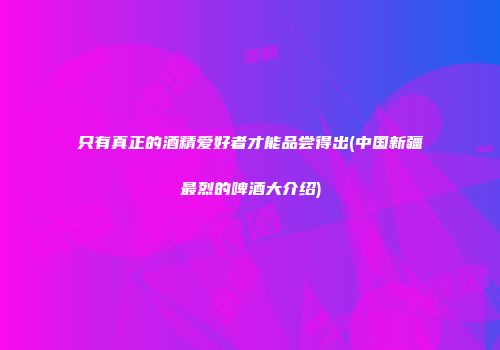 只有真正的酒精爱好者才能品尝得出(中国新疆最烈的啤酒大介绍)