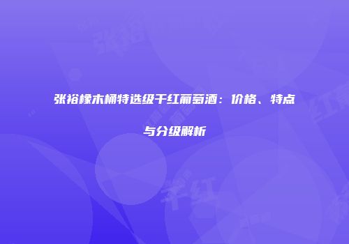 张裕橡木桶特选级干红葡萄酒：价格、特点与分级解析