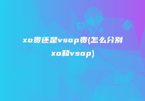 xo贵还是vsop贵(怎么分别xo和vsop)