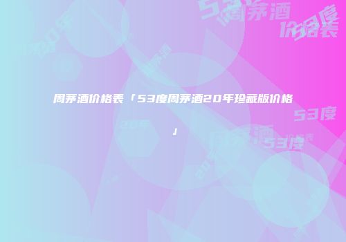 周茅酒价格表「53度周茅酒20年珍藏版价格」