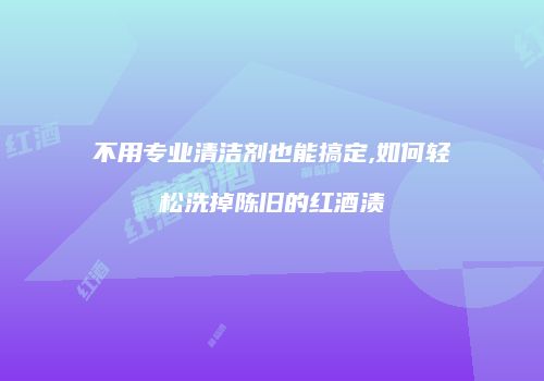 不用专业清洁剂也能搞定,如何轻松洗掉陈旧的红酒渍