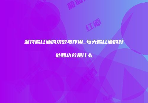坚持喝红酒的功效与作用_每天喝红酒的好处和功效是什么