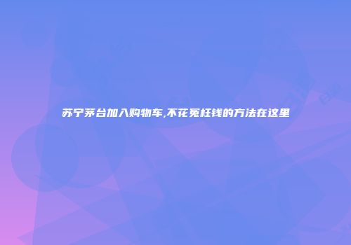 苏宁茅台加入购物车,不花冤枉钱的方法在这里