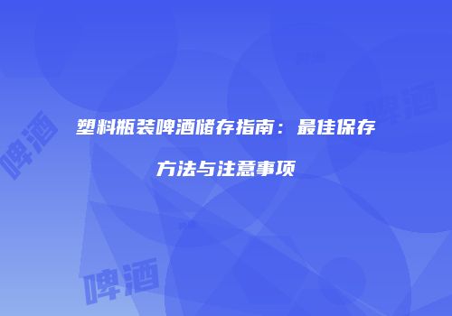 塑料瓶装啤酒储存指南：最佳保存方法与注意事项