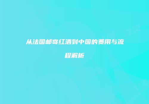从法国邮寄红酒到中国的费用与流程解析
