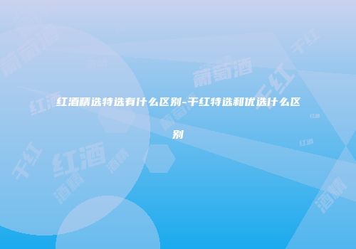红酒精选特选有什么区别-干红特选和优选什么区别