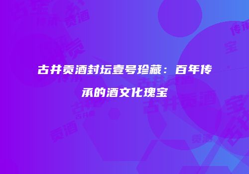 古井贡酒封坛壹号珍藏：百年传承的酒文化瑰宝