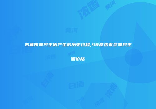 东营市黄河王酒产生的历史过程,45度浓香型黄河王酒价格