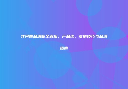 洋河圆品酒业全解析：产品线、辨别技巧与品酒指南