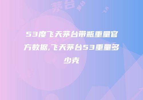 53度飞天茅台带瓶重量官方数据,飞天茅台53重量多少克