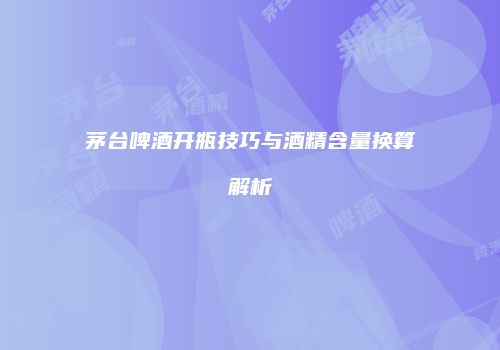 茅台啤酒开瓶技巧与酒精含量换算解析