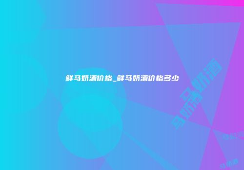 鲜马奶酒价格_鲜马奶酒价格多少