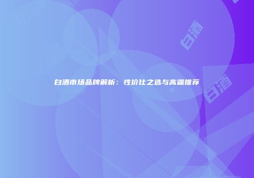 白酒市场品牌解析：性价比之选与高端推荐