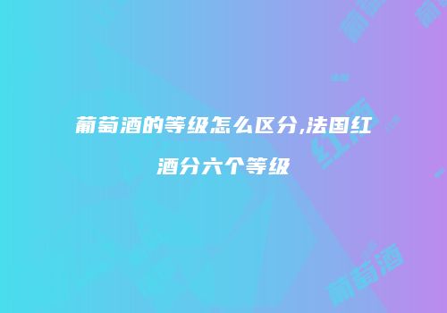 葡萄酒的等级怎么区分,法国红酒分六个等级