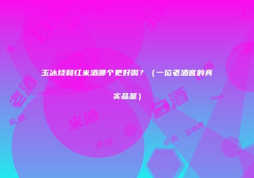 玉冰烧和红米酒哪个更好喝？（一位老酒客的真实品鉴）