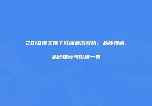 2019佳美娜干红葡萄酒解析：品质特点、品牌推荐与价格一览