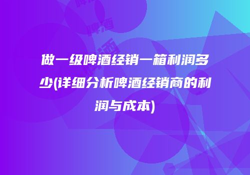 做一级啤酒经销一箱利润多少(详细分析啤酒经销商的利润与成本)